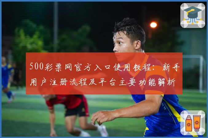 500彩票网官方入口使用教程：新手用户注册流程及平台主要功能解析
