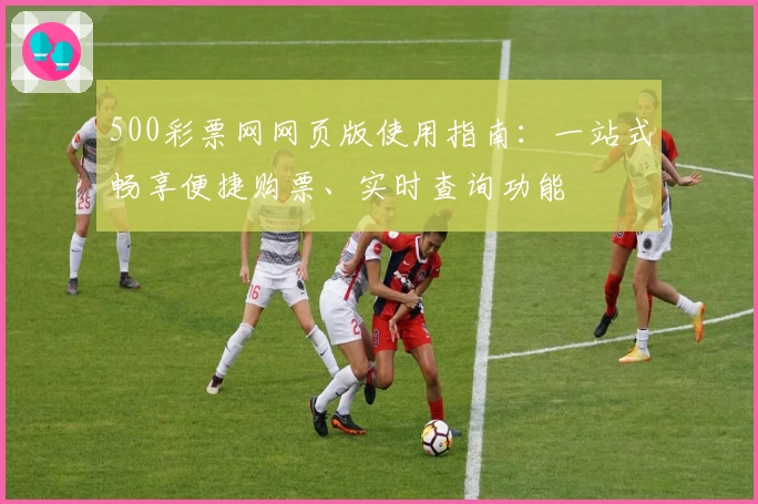 500彩票网网页版使用指南：一站式畅享便捷购票、实时查询功能
