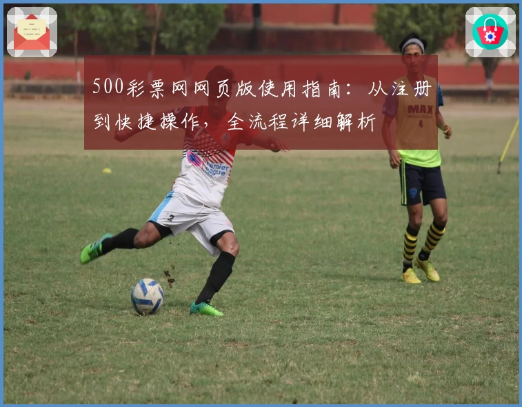 500彩票网网页版使用指南：从注册到快捷操作，全流程详细解析