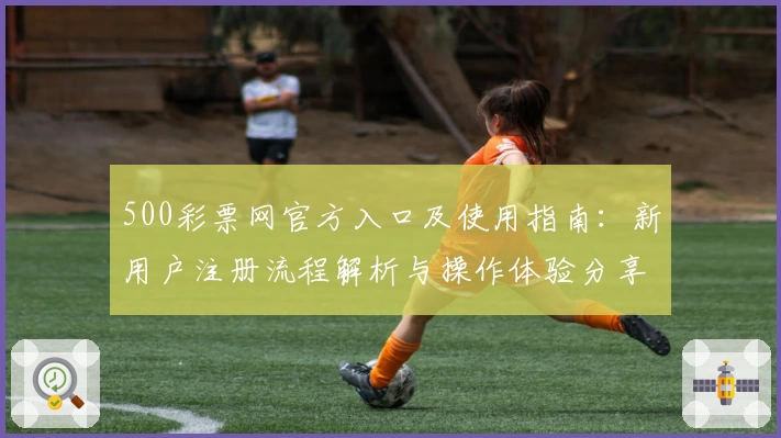 500彩票网官方入口及使用指南：新用户注册流程解析与操作体验分享