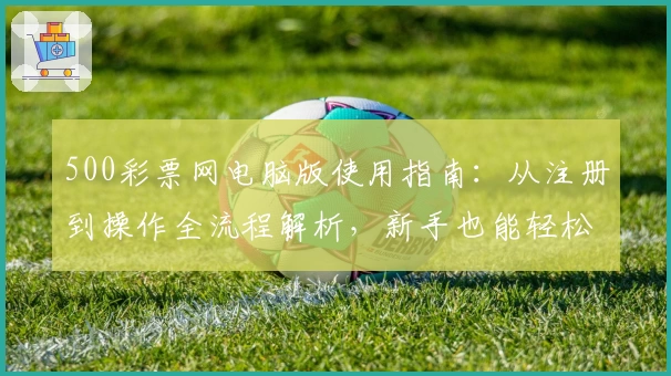 500彩票网电脑版使用指南：从注册到操作全流程解析，新手也能轻松上手