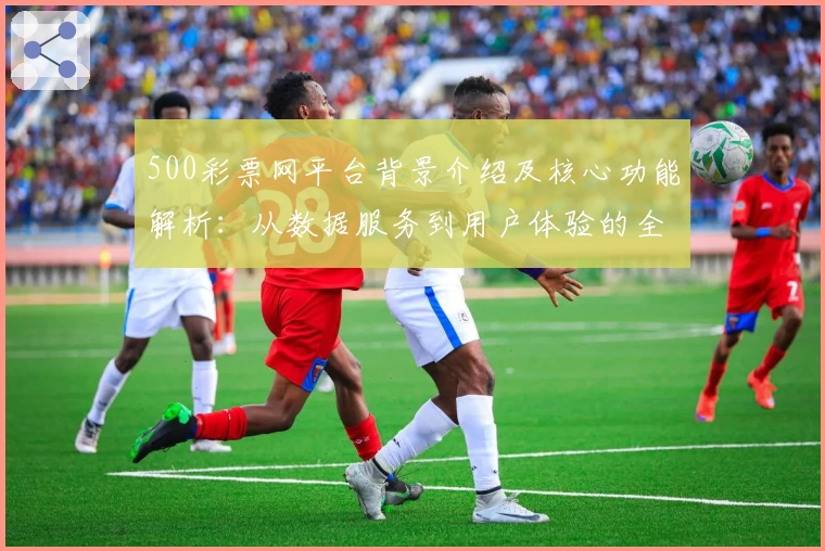 500彩票网平台背景介绍及核心功能解析：从数据服务到用户体验的全面分析