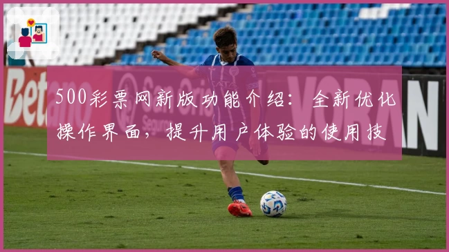500彩票网新版功能介绍:全新优化操作界面,提升用户体验的使用技巧分享