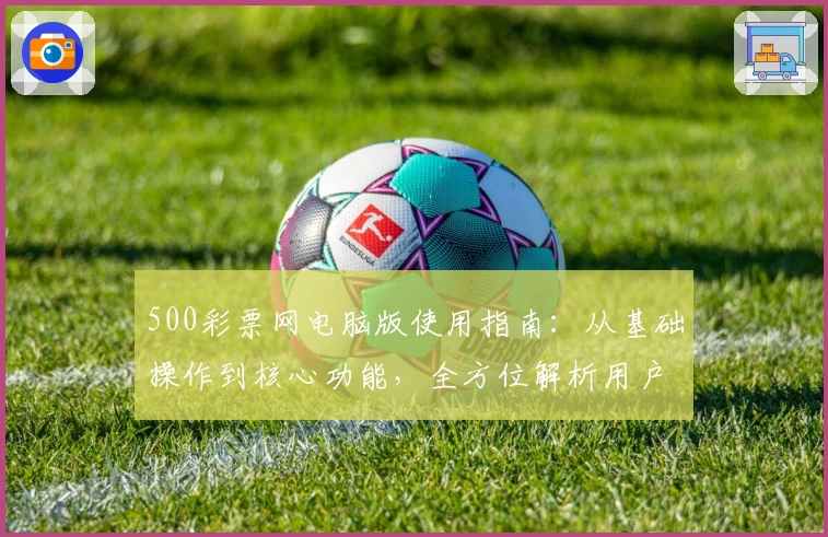 500彩票网电脑版使用指南：从基础操作到核心功能，全方位解析用户体验
